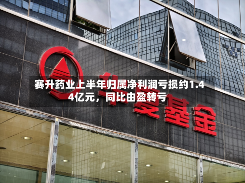 赛升药业上半年归属净利润亏损约1.44亿元，同比由盈转亏-第2张图片