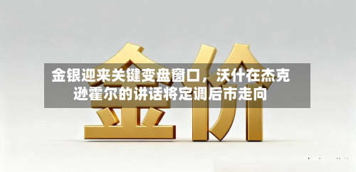 金银迎来关键变盘窗口，沃什在杰克逊霍尔的讲话将定调后市走向-第1张图片