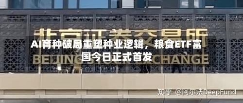 AI育种破局重塑种业逻辑，粮食ETF富国今日正式首发-第2张图片