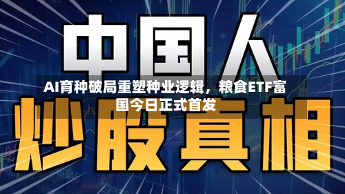 AI育种破局重塑种业逻辑，粮食ETF富国今日正式首发-第1张图片
