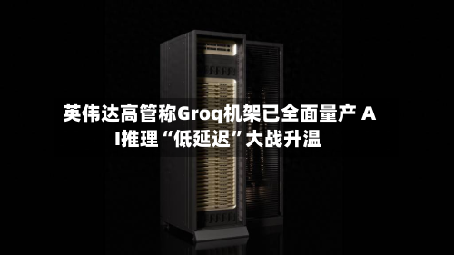 英伟达高管称Groq机架已全面量产 AI推理“低延迟”大战升温-第2张图片