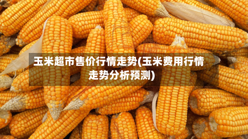 玉米超市售价行情走势(玉米费用行情走势分析预测)-第2张图片