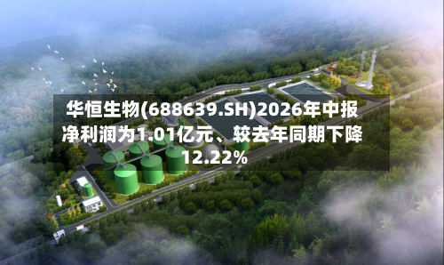 华恒生物(688639.SH)2026年中报净利润为1.01亿元、较去年同期下降12.22%-第1张图片