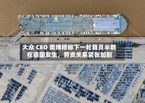 大众 CEO 奥博穆称下一轮裁员半数在德国发生，劳资关系紧张加剧-第2张图片