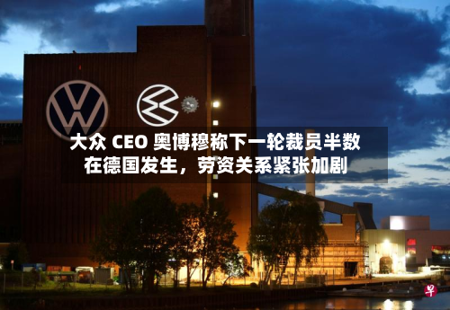 大众 CEO 奥博穆称下一轮裁员半数在德国发生，劳资关系紧张加剧-第1张图片