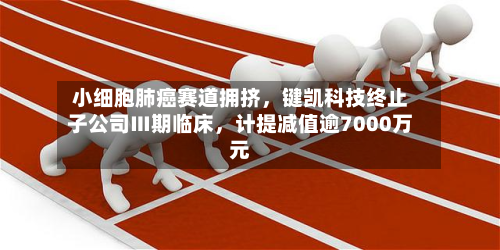 小细胞肺癌赛道拥挤	，键凯科技终止子公司Ⅲ期临床，计提减值逾7000万元-第1张图片