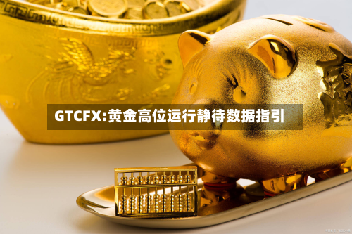 GTCFX:黄金高位运行静待数据指引-第1张图片