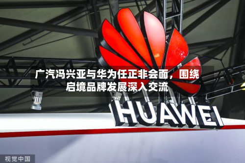 广汽冯兴亚与华为任正非会面，围绕启境品牌发展深入交流-第1张图片