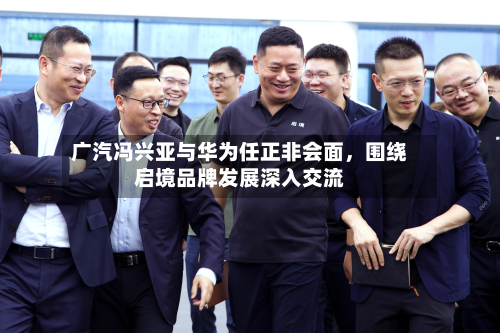 广汽冯兴亚与华为任正非会面，围绕启境品牌发展深入交流-第2张图片