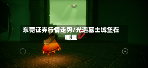 东莞证券行情走势/光遇墓土城堡在哪里-第1张图片